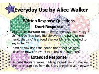Everyday Use by Alice Walker
            Written Response Questions
                  Short Response
•   What does narrator mean when she says that Maggie
    thinks Dee “has held life always in the palm of one
    hand, that ‘no’ is a word the world never learned to
    say to her”?
•   In what way does the house fire affect Maggie?
    Describe how this event explains her character.
                  Extended Response
•   Describe the differences in Maggie’s and Dee’s characters.
    Use three examples from the story to explain your answer.
 