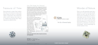 How GIA Grades Your Diamond
                                         Independent and nonprofit, GIA is considered the final word on

Tre a s u re o f Ti m e                  a diamond’s authenticity and quality. GIA developed the 4Cs
                                         and the International Diamond Grading System™, the grading
                                                                                                                                                                                        Wonder of Nature
                                         standard adopted by jewelry professionals around the globe.
Every diamond is unique. Each reflects   GIA screens every gemstone to identify synthetics, simulants                                                                                   There is no other gemstone quite like a
the story of its arduous journey from    and known treatments. Expert gemologists ex amine each                                                                                         diamond. It is found in the most remote
                                         diamond under controlled lighting and viewing conditions, in
deep inside the earth to a cherished                                                                                                                                                    places on earth, and the fact that it
                                         order to provide the most rigorous assess-
object of adornment. Yet all diamonds    ments of a diamond’s 4Cs.                                                                                                                      forms at all is something of a miracle. It
share cert ain features that allow us    Every G IA Diamond Grading Report or                                                                                                           takes about one ton of rock to recover
to compare and evaluate them. These      Diamond Dossier ® cont ains these assess-                                                                                                      less than half a carat of rough, making
                                         ments along with additional descriptive
features are called the 4Cs.                                                                                                                                                            diamond one of the rarest and most
                                         information and state-of-
                                         the-art security fea-                                                                           The World’s Foremost Authority in Gemology ™   de sire d gem ston es in th e w orl d. A
                                         tures. Regarded as                                                                              The 4Cs of Diamond Qualit y                    diamond is a testament of endurance
                                         premier gemological
                                                                                                                                                                                        and strength – and not surprisingly, the
                                         credentials by inter-
                                         national gem profes-                                                                                                                           ultimate symbol of love.
                                         sionals and fine jewelry
                                         houses, G IA Reports
                                         accompany the world’s
                                         most legendary dia-
                                         monds – and now, quite
                                         possibly, yours.

                                         To learn more about the 4Cs, GIA, its reports and services,
                                         visit www.gia.edu




                                         World Headquarters | The Robert Mouawad Campus
                                         5345 Armada Drive | Carlsbad, California 92008
                                         T: 800-421-7250 | T: 760-603-4000



                                                                                                                                The World’s Foremost Authority in Gemology™
                                         COPYRIGHT ©2006 GEMOLOGICAL INSTITUTE OF AMERICA, INC. ALL RIGHTS RESERVED.   FC1106
 