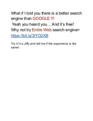 What if I told you there is a better search
engine than GOOGLE !!!
Yeah you heard you… And it’s free!
Why not try Entire Web search engine>
https://bit.ly/3lYO2XB
Try it in a Jiffy and tell me if the experience is the
same!
 
