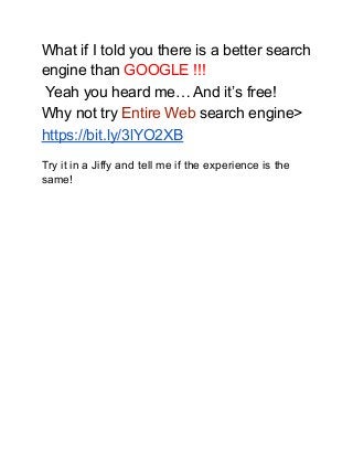 What if I told you there is a better search
engine than GOOGLE !!!
Yeah you heard me… And it’s free!
Why not try Entire Web search engine>
https://bit.ly/3lYO2XB
Try it in a Jiffy and tell me if the experience is the
same!
 