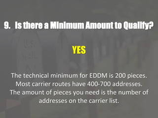9. Is there a Minimum Amount to Qualify?
YES
The technical minimum for EDDM is 200 pieces.
Most carrier routes have 400-700 addresses.
The amount of pieces you need is the number of
addresses on the carrier list.
 