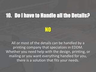 10. Do I have to Handle all the Details?
NO
All or most of the details can be handled by a
printing company that specializes in EDDM.
Whether you need help with the design, printing, or
mailing or you want everything handled for you,
there is a solution that fits your needs.
 