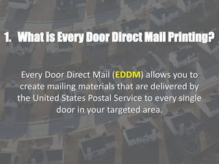 1. What is Every Door Direct Mail Printing?
Every Door Direct Mail (EDDM) allows you to
create mailing materials that are delivered by
the United States Postal Service to every single
door in your targeted area.
 