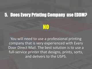5. Does Every Printing Company use EDDM?
NO
You will need to use a professional printing
company that is very experienced with Every
Door Direct Mail. The best solution is to use a
full-service printer that designs, prints, sorts,
and delivers to the USPS.
 