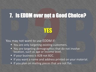 7. Is EDDM ever not a Good Choice?
YES
You may not want to use EDDM if:
 You are only targeting existing customers.
 You are targeting demographics that do not involve
location, such as age or income level.
 If your business is B2B not B2C.
 If you want a name and address printed on your material.
 If you plan on mailing pieces that are not flat.
 