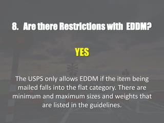 8. Are there Restrictions with EDDM?
YES
The USPS only allows EDDM if the item being
mailed falls into the flat category. There are
minimum and maximum sizes and weights that
are listed in the guidelines.
 