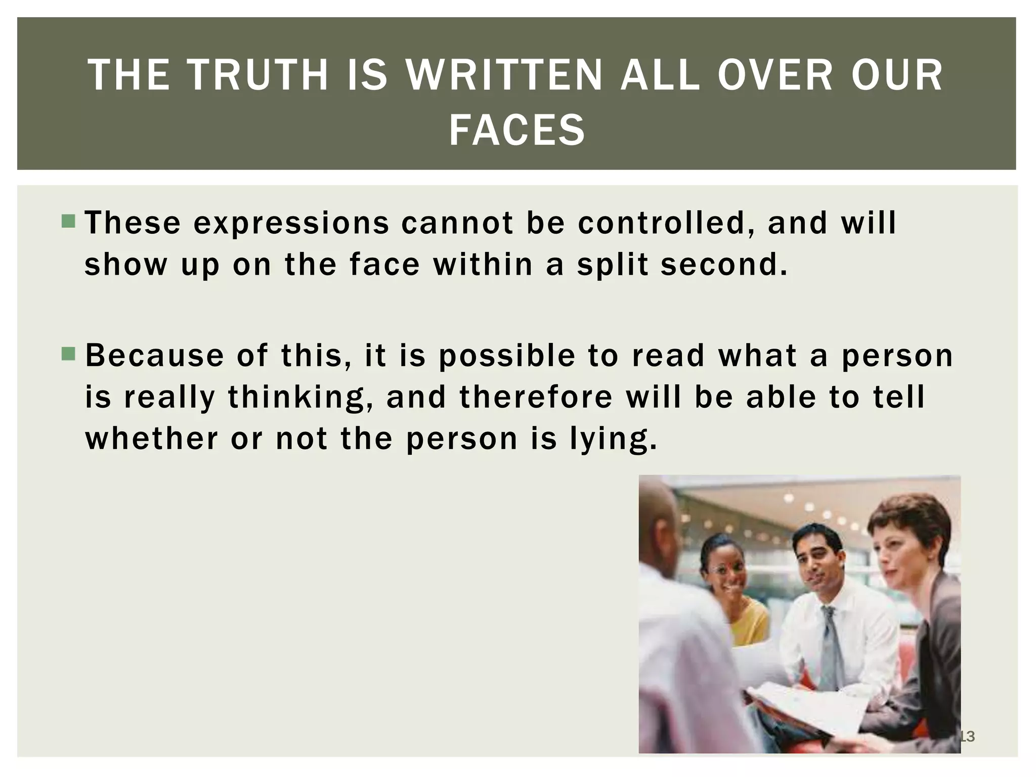 THE TRUTH IS WRITTEN ALL OVER OUR
FACES
 These expressions cannot be controlled, and will
show up on the face within a split second.
 Because of this, it is possible to read what a person
is really thinking, and therefore will be able to tell
whether or not the person is lying.

13

 