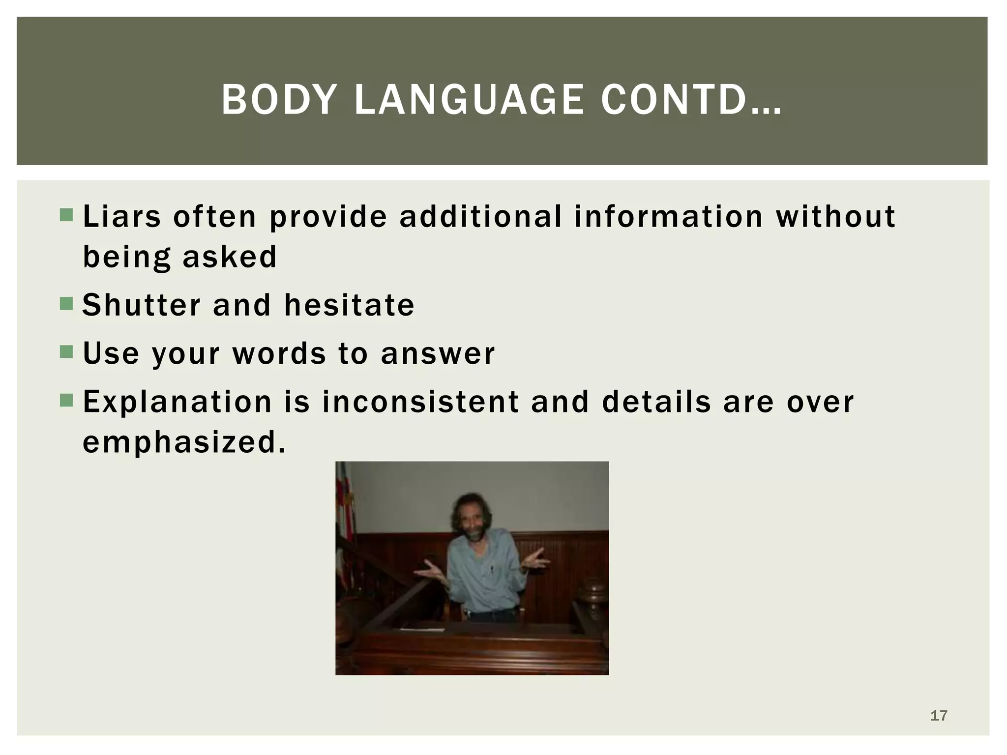 BODY LANGUAGE CONTD…
 Liars often provide additional information without
being asked
 Shutter and hesitate
 Use your words to answer
 Explanation is inconsistent and details are over
emphasized.

17

 
