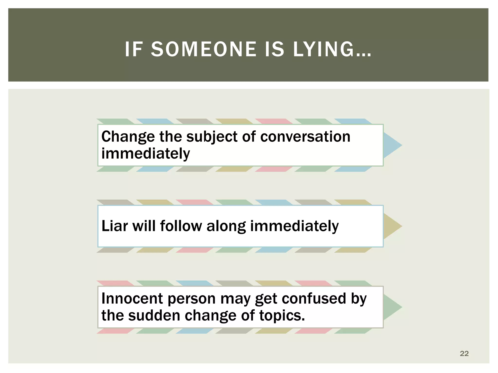 IF SOMEONE IS LYING…

Change the subject of conversation
immediately

Liar will follow along immediately

Innocent person may get confused by
the sudden change of topics.
22

 