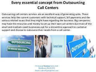 Every essential concept from Outsourcing
Call Centers
Outsourcing call centers services are an excellent way of generating sales. These
services help the current customers with technical support, bill payments and the
various related issues that they might have regarding the business. Big companies
may have the resources and money to set up their own call centers but most of the
small and medium-sized businesses opt for a streamline approach to customer
support and choose to outsource their needs from a call center.
75 Second Avenue Suite 620
Needham, MA 02494
Email: sales@vcallglobal.com
 