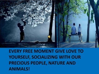 Every free moment give love to yourself, socializing with our precious people, nature and animals! 