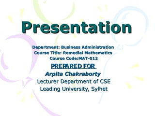 Presentation
 Department: Business Administration
  Course Title: Remedial Mathematics
        Course Code:MAT-012

         PRE PARE D FOR
      Arpita Chakraborty
   Lecturer Department of CSE
    Leading University, Sylhet
 