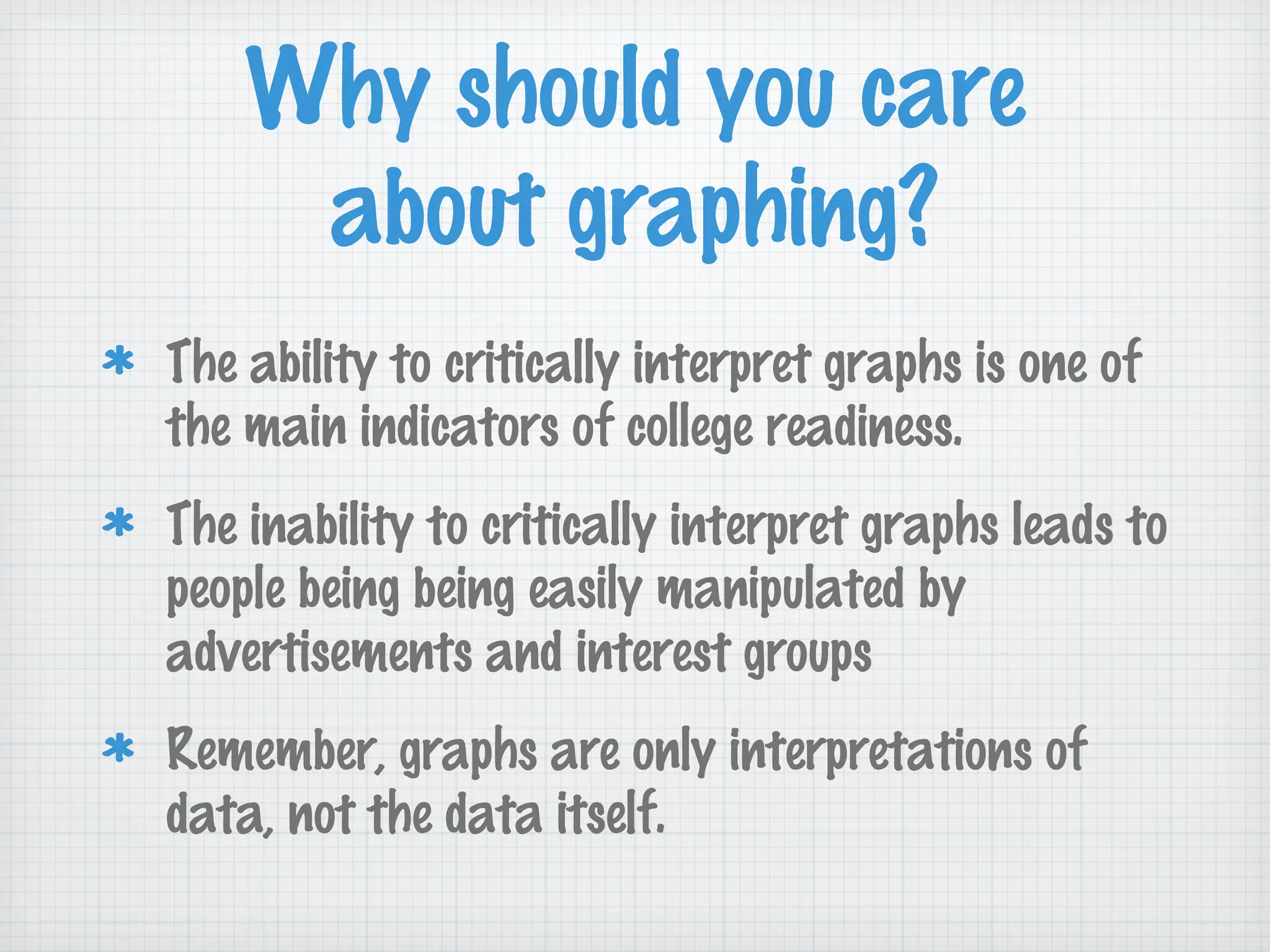 Why should you care
about graphing?
The ability to critically interpret graphs is one of
the main indicators of college readiness.
The inability to critically interpret graphs leads to
people being being easily manipulated by
advertisements and interest groups
Remember, graphs are only interpretations of
data, not the data itself.
 