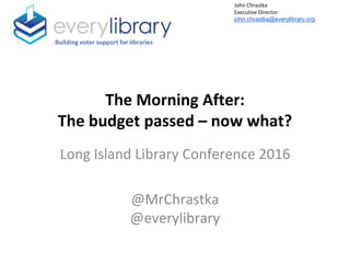 The Morning After:
The budget passed – now what?
Long Island Library Conference 2016
@MrChrastka
@everylibrary
Building voter support for libraries
John Chrastka
Executive Director
john.chrastka@everylibrary.org
 