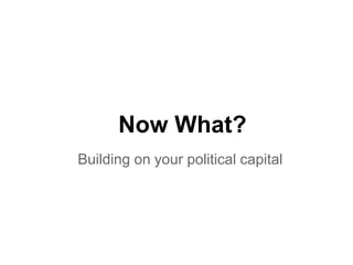 Now What?
Building on your political capital
 