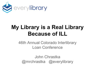 My Library is a Real Library
Because of ILL
46th Annual Colorado Interlibrary
Loan Conference
John Chrastka
@mrchrastka @everylibrary
 