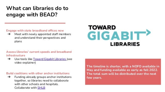 What can libraries do to
engage with BEAD?
Engage with state broadband ofﬁces now
➔ Meet with newly appointed staff members
and understand their perspectives and
plans
Assess libraries’ current speeds and broadband
infrastructure
➔ Use tools like Toward Gigabit Libraries (see
video explainer)
Build coalitions with other anchor institutions
➔ Funding already groups anchor institutions
together, so libraries need to collaborate
with other schools and hospitals.
Collaborate with SHLB
The timeline is shorter, with a NOFO available in
May and funding available as early as fall 2022.
The total sum will be distributed over the next
few years.
 