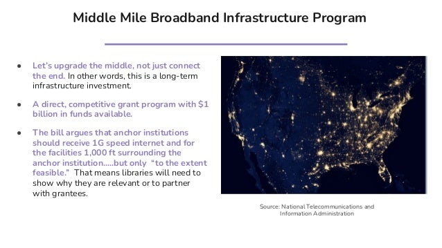 Middle Mile Broadband Infrastructure Program
● Let’s upgrade the middle, not just connect
the end. In other words, this is a long-term
infrastructure investment.
● A direct, competitive grant program with $1
billion in funds available.
● The bill argues that anchor institutions
should receive 1G speed internet and for
the facilities 1,000 ft surrounding the
anchor institution…..but only “to the extent
feasible.” That means libraries will need to
show why they are relevant or to partner
with grantees.
Source: National Telecommunications and
Information Administration
 
