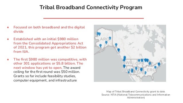 Tribal Broadband Connectivity Program
● Focused on both broadband and the digital
divide
● Established with an initial $980 million
from the Consolidated Appropriations Act
of 2021, this program got another $2 billion
from IIJA.
● The ﬁrst $980 million was competitive, with
other 301 applications or $5.8 billion. The
next window has yet to open. The award
ceiling for the ﬁrst round was $50 million.
Grants so far include feasibility studies,
computer equipment, and infrastructure
Map of Tribal Broadband Connectivity grant to date.
Source: NTIA (National Telecommunications and Information
Administration)
 