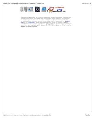 EveryMac.com - Ultimate Mac Comparison & iPod Comparison @ EveryMac.com                                                      1/21/09 3:58 AM




                              EveryMac.com is provided "as is" without warranty of any kind whatsoever. EveryMac.com,
                              and the author thereof, shall not be held responsible or liable, under any circumstances,
                              for any damages resulting from the use or inability to use the information within. For
                              complete disclaimer and copyright information please read and understand the Terms of
                              Use and the Privacy Policy before using EveryMac.com. Use of any content or images
                              without expressed permission is not allowed, although links to any page are welcomed and
                              appreciated. Last major site update January 12, 2009. 'Estimated Current Retail' prices last
                              updated on October 28, 2008.




http://members.everymac.com/index.php?option=com_comparison&task=compare_product                                                  Page 3 of 4
 