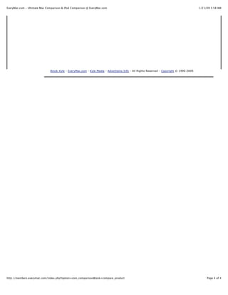 EveryMac.com - Ultimate Mac Comparison & iPod Comparison @ EveryMac.com                                                                  1/21/09 3:58 AM




                              Brock Kyle - EveryMac.com - Kyle Media - Advertising Info - All Rights Reserved - Copyright © 1996-2009.




http://members.everymac.com/index.php?option=com_comparison&task=compare_product                                                              Page 4 of 4
 