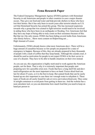 Fema Research Paper
The Federal Emergency Management Agency (FEMA) partners with Homeland
Security to aid Americans and people in other countries in case a major disaster
occurs. They give out food and water and help provide shelters to those who have
lost their homes. But it has only been in recent years after terrorist attacks on U.S.
soil that Homeland Security has joined this group. This has increased suspicions
towards why a group that was created to fight terrorists would need to be involved
in aiding those who have been in an earthquake or flooding. Few Americans feel that
they have any hope of being able to truly count on their assistance because of this.
But that isn t the only reason. FEMA has been hiding several truths from Americans
who falsely believe... Show more content on Helpwriting.net ...
High Amount of Losses
Unfortunately, FEMA already knows what most Americans don t. There will be a
huge amount of casualties because so few people are prepared for a state of
emergency to happen. Because of this, they are already prepared to bury thousands
of people with a stash of coffins that they keep handy. Although this sounds cruel, it
should be used as motivation for people to not expect FEMA to be their savior in
case of a disaster. They have to be able to handle situations on their own instead.
As you can see, this organization is highly motivated to work against the American
people, not for them. That is why it is extremely important that people start
preparing now for a possible crisis now. Foods that have a long shelf life and don t
need refrigeration are the most important to have on hand. Freeze dried food can
last for about 25 years, so it is the best to keep. But canned foods that can be easily
heated up are also important in case there isn t enough water to rehydrate it. These
types of foods are all easily found for sale at www.survivalcavefood.com. They come
in airtight containers to avoid pests from getting in them too. And the website has a
neat calculator tool, so you can determine how much food that you need to keep on
hand per person to
 
