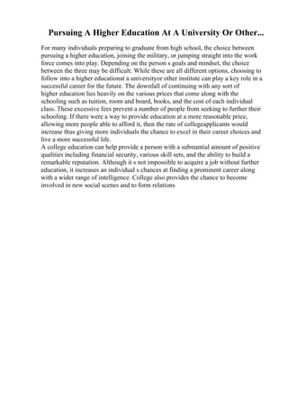 Pursuing A Higher Education At A University Or Other...
For many individuals preparing to graduate from high school, the choice between
pursuing a higher education, joining the military, or jumping straight into the work
force comes into play. Depending on the person s goals and mindset, the choice
between the three may be difficult. While these are all different options, choosing to
follow into a higher educationat a universityor other institute can play a key role in a
successful career for the future. The downfall of continuing with any sort of
higher education lies heavily on the various prices that come along with the
schooling such as tuition, room and board, books, and the cost of each individual
class. These excessive fees prevent a number of people from seeking to further their
schooling. If there were a way to provide education at a more reasonable price,
allowing more people able to afford it, then the rate of collegeapplicants would
increase thus giving more individuals the chance to excel in their career choices and
live a more successful life.
A college education can help provide a person with a substantial amount of positive
qualities including financial security, various skill sets, and the ability to build a
remarkable reputation. Although it s not impossible to acquire a job without further
education, it increases an individual s chances at finding a prominent career along
with a wider range of intelligence. College also provides the chance to become
involved in new social scenes and to form relations
 