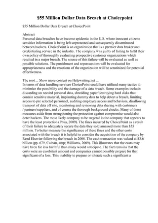 $55 Million Dollar Data Breach at Choicepoint
$55 Million Dollar Data Breach at ChoicePoint
Abstract
Personal data breaches have become epidemic in the U.S. where innocent citizens
sensitive information is being left unprotected and subsequently disseminated
between hackers. ChoicePoint is an organization that is a premier data broker and
credentialing service in the industry. The company was guilty of failing to fulfil their
own policy of thoroughly evaluating prospective customer organizations which
resulted in a major breach. The source of this failure will be evaluated as well as
possible solutions. The punishment and repercussions will be evaluated for
appropriateness and the reactions of the organization will be scrutinized for potential
effectiveness.
The root ... Show more content on Helpwriting.net ...
In terms of data handling services ChoicePoint could have utilized many tactics to
minimize the possibility and the damage of a data breach. Some examples include:
discarding un needed personal data, shredding paper/destroying hard disks that
contain sensitive material, implanting dummy data to help detect a breach, limiting
access to pre selected personnel, auditing employee access and behaviors, disallowing
transport of data off site, monitoring and reviewing data sharing with customers
/ partners/suppliers, and of course the thorough background checks. Many of these
measures aside from strengthening the protection against compromise would also
deter hackers. The most likely company to be targeted is the company that appears to
have the least protection (Phua, 2009). The fines incurred by ChoicePoint as a result
of their failure to adequately secure the data they sold amassed more than $55
million. To better measure the significance of these fines and the other costs
associated with the breach it is helpful to consider the acquisition of the company by
Reed Elsevier following the breach in 2008. The cash transaction was valued at $3.6
billion (pp. 679, Culnan, amp; Williams, 2009). This illustrates that the costs may
have been far less harmful than many would anticipate. The fact remains that the
costs were an exorbitant amount and companies cannot possibly prepare for that
significant of a loss. This inability to prepare or tolerate such a significant a
 