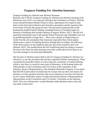 Taxpayer Funding For Abortion Insurance
Taxpayer Funding for Abortion and Abortion Insurance
Recently, the S.184 No Taxpayer Funding for Abortion and Abortion Insurance Full
Disclosure Act of 2017 was read and referred to the Committee on Finance. With the
newly elected President Donald Trump in office, adjustments have begun to take
place on the front end of abortion and what these procedures and the insurance that
covers them will look like going forward. The previously mentioned bill would
permanently prohibit federal funding, including District of Columbia funds, for
abortion or healthcare that includes abortion (Congress Wicker, 2017). The bill will
amend the Internal Revenue Code and the Patient Protection and Affordable Care Act
by prohibiting health coverage from ... Show more content on Helpwriting.net ...
Aside from the safe assumption that Americans especially those whom appose
abortion don t want to be funding abortions through their tax dollars, the efficiency
of this bill would cover the loopholes that may have been created by prior acts
(Harned, 2015). The modifications this bill would bring about are going to conserve
the time in the future for other pressing issues that would otherwise be spent on an
issue that manages to be discussed redundantly.
The Severity of Abortion and its Role in the No Taxpayer Funding for Abortion Act
Abortion is a one day procedure that can have important lifetime consequences. There
is potential for procedure failure as well as physical, emotional, or mental suffering,
which is why there is a need for some form of deterrence. In the hearing before the
Subcommittee on the Constitution and Civil Justice of the committee on the
Judiciary, House of Representatives, One Hundred Thirteenth Congress, it was stated
that this bill would restrict tax deductions for women who use their own money for
abortion or if they purchase insurance that covers abortion, in turn this will raise the
tax for women should they choose to make that decision (House of Representatives.
Subcommittee on the Constitution and Civil Justice. Committee on the Judiciary,
2014). This sort of disincentive would ultimately make abortions more costly and
may deter women from
 
