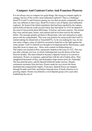 Compare And Contrast Cortes And Francisco Pizarros
It is not always easy to compare two great things, like trying to compare apples to
oranges, but two of the world s most influential explorers? That is a challenge!
HernГЎn CortГ©s and Francisco pizarro are two that are pretty comparable, but are
also very different in their ways. HernГЎn Cortes is one of Spains most influential
explorers. He heard of the failed expeditions that had been repelled by the indians,
and he believed that he could succeed where they had failed. In 1519, he landed of
the coast of mexicowith about 600 troops, 16 horses, and some cannons. The armour
they wore and the guns, horses, and cannons had never been seen by the indians
before. The message quickly got back to Moctezuma, who sent emissaries to make
peace with the conquistadors. This soon was found to be unsuccessful and CortГ©s
started making his inland trek to TenochtitlГЎn. As he was making his way, he ran
into many villages, many of which he recruited to help him in the fight against the
Aztec people. CortГ©s himself was thought to be Quetzalcoatl by Moctezuma, a god
king that swore to return one... Show more content on Helpwriting.net ...
The empire was located in Peru, and pizarro landed on the coast in 1532. This was
just after a bloody civil war, in which Atahualpa had won the throne of the Inca
from his brother. The ruler refused to become a Spanish Vassal or to convert to
christianity. Pizarro, in response, captured him with the aid of indian allies. They
slaughtered thousands of Inca, and demanded a high ransom price for Atahualpa.
The Inca paid the price, and the Spanish killed the leader anyway. Despite
continuous resistance from the Inca, Pizarro made his way across the Incan
heartland and conquered the empire. From peru, Spanish forces ran rampant
through Ecuador and Chile, and before long had most of South America to its
growing empire. Pizarro was killed by a rival Spanish group a few years after
establishing the city of
 