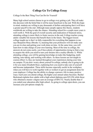 College Go To College Essay
College Is the Best Thing You Can Do for Yourself
Many high school seniors choose to go to college over getting a job. They all make
this decision with the belief that it will be more beneficial in the end. With this hope
in mind, students are willing to pay thousands of dollars anticipating that it will have
a greater payoff in the end. Although many people oppose this theory, students
worldwide are willing to take the chance. Attending school for a couple more years is
well worth it. With the goal of overall security and eradication of financial stress,
attending college is more likely to foster success in the end. College teaches young
adults valuable life lessons that benefit them in the future. The biggest lesson
college taught me is that I m fully responsible for everything that happens to me
says Benjamin Houy (Brooks 1), meaning that your professors will not make sure
you are in class and getting your work done on time. At the same time, you will
learn how to take charge of your own learning. Most of the time in college, the
answers do not come easily, you ll have plenty of opportunities trying to find a way
to acquire the skills you need to turn your dreams into a reality (Brooks 1). While
attending college, you will be gaining knowledge on tasks like budgeting, multi
tasking, note taking, and working with others. As these lessons are not taught in
courses (Hoyt 1), they are learned throughout your experiences during your time
on campus. If you don t worry about yourself in college, nobody else is going to do
it for you states Elizabeth Hoyt, explaining how you need to take care of yourself
and become independent. These skills become especially useful in the workplace
when you will have to work together with co workers to get an assignment done for
your employer. College has the ability to change a person s life in many positive
ways. Each year you attend college, the higher your annual salary becomes. Rachel
Beckstead explains how adults with a high school diploma earn $35,256 while those
who obtained a master s degree earn an average of $69,732. Nearly double than if
you ended your education after high school. As going to college open doors, you can
increase your job options simply by
 