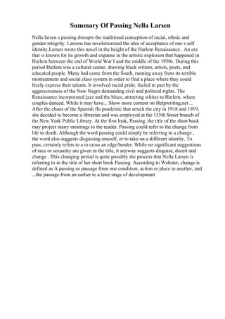 Summary Of Passing Nella Larsen
Nella larsen s passing disrupts the traditional conception of racial, ethnic and
gender integrity. Larsens has revolutionized the idea of acceptance of one s self
identity.Larsen wrote this novel in the height of the Harlem Renaissance . An era
that is known for its growth and expanse in the artistic explosion that happened in
Harlem between the end of World War I and the middle of the 1930s. During this
period Harlem was a cultural center, drawing black writers, artists, poets, and
educated people. Many had come from the South, running away from its terrible
mistreatment and social class system in order to find a place where they could
freely express their talents. It involved racial pride, fueled in part by the
aggressiveness of the New Negro demanding civil and political rights. The
Renaissance incorporated jazz and the blues, attracting whites to Harlem, where
couples danced. While it may have... Show more content on Helpwriting.net ...
After the chaos of the Spanish flu pandemic that struck the city in 1918 and 1919,
she decided to become a librarian and was employed at the 135th Street branch of
the New York Public Library. At the first look, Passing, the title of the short book
may project many meanings to the reader. Passing could refer to the change from
life to death. Although the word passing could simply be referring to a change ,
the word also suggests disguising oneself, or to take on a different identity. To
pass, certainly refers to a to cross an edge/border. While no significant suggestions
of race or sexuality are given in the title, it anyway suggests disguise, deceit and
change . This changing period is quite possibly the process that Nella Larsen is
referring to in the title of her short book Passing. According to Webster, change is
defined as A passing or passage from one condition, action or place to another, and
...the passage from an earlier to a later stage of development
 