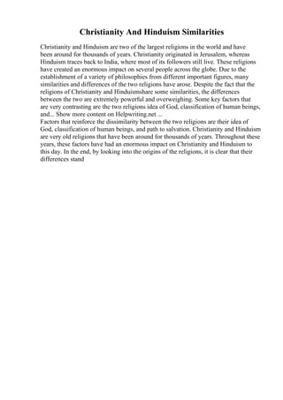 Christianity And Hinduism Similarities
Christianity and Hinduism are two of the largest religions in the world and have
been around for thousands of years. Christianity originated in Jerusalem, whereas
Hinduism traces back to India, where most of its followers still live. These religions
have created an enormous impact on several people across the globe. Due to the
establishment of a variety of philosophies from different important figures, many
similarities and differences of the two religions have arose. Despite the fact that the
religions of Christianity and Hinduismshare some similarities, the differences
between the two are extremely powerful and overweighing. Some key factors that
are very contrasting are the two religions idea of God, classification of human beings,
and... Show more content on Helpwriting.net ...
Factors that reinforce the dissimilarity between the two religions are their idea of
God, classification of human beings, and path to salvation. Christianity and Hinduism
are very old religions that have been around for thousands of years. Throughout these
years, these factors have had an enormous impact on Christianity and Hinduism to
this day. In the end, by looking into the origins of the religions, it is clear that their
differences stand
 