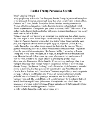 Ivanka Trump Persuasive Speech
(Insert Creative Title ;) )
Many people may believe the First Daughter, Ivanka Trump, is just the rich daughter
of the president. However, she is much more than what society wants to think of her.
Over the last 2 years, Ivanka Trump has risen to become a strong advocate for
Women s Rights and education. Ivanka Trumpis the most influential activist of
female empowerment of the gender gap, proper education, and STEM careers. What
makes Ivanka Trump stand apart is her willingness to make ideas happen. Our society
needs more activists like her.
Today, women all over the world are separated by a gender gap that affects making
the same wages as men. According to a study done by the American Association of
University Women, Women working full time in the United States typically were
paid just 80 percent of what men were paid, a gap of 20 percent (Miller, Kevin).
Ivanka Trump has proven her strong support for shattering the pay gap. The pay
gap has been closing since 1970. It has been estimated to take another 170 years to
close the gap which is unacceptable (Shelbourne, Mallory) according to Ivanka
Trump and World Bank President Jim Yong Kim. Single women without children
earn 94 cents for each dollar earned by a man, whereas married mothers earned
only 77 cents. Gender is no longer a factor in creating the greatest wage
discrepancy in this country. Motherhood is. We are working to change labor laws
were put into place when women were not a significant portion of the workforce.
(Ivanka Trump) (Shelbourne, Mallory) Ivanka Trump is a big influencer to powerful
people in the world. She has spoken with world leaders like Prime Minister of
Canada, Justin Trudeau, and Chancellor of Germany Angela Merkel about the gender
pay gap. Talking to world leaders at a Women 20 Summit in Germany, Ivanka
praised Chancellor Merkel for passing a transparent paid leave legislation in
Germany. She said, The United States will look to Germany for legislation that will
benefit families on paid leave. (Abramson, Alana) Ivanka also talked about the
uniqueness of women in the workplace. Proper legislation will help support working
women all over the world support their families.
In order to help shrink the gender gap, we must give
 