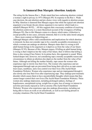 Is Immoral Don Marquis Abortion Analysis
The ruling for the famous Roe v. Wade stated that laws outlawing abortion violated
a woman s right to privacy in 1973 (Marquis 89). In response to the Roe v. Wade
case decision, the anti abortion and pro choice views with regards to abortion arouse.
In Why Abortion is Immoral Don Marquis argues that while the typical anti abortion
argument is too broad, the pro choice argument is too narrow which leads to a
standoff (Marquis 90 92). ...All this suggests that a necessary condition of resolving
the abortion controversy is a more theoretical account of the wrongness of killing
(Marquis 92). Due to this Marquis comes to a theory which states, (A)bortion is,
except possibly in rare cases, seriously immoral, that it is in the same moral category
... Show more content on Helpwriting.net ...
Although Marquis offers valid considerations and implications for which abortion
is immoral, he does not consider rape to be a morally acceptable circumstance in
which a woman can undergo an abortion. Marquis states that it is wrong to kill
adult human beings in his argument as it deprives us from the value of our future
(Marquis 92 93). Because of this, Marquis argues, If killing an adult human being
is wrong is that it deprives her the value of her future, their it follows that killing a
fetus is also wrong (Class Notes). In its prima facie, this argument is sound. When
looked deeper into, however, not considering rape a morally acceptable reason and
circumstance to obtain an abortion also deprives the mother from the value of her
future. Although not killing the mother literally, rape causes the women who
experience rape to slowly lose their lives. The women who experience and are
impregnated through rape are prevented from being their old selves as rape causes
trust issues, numbness, and a loss control over their lives (The Joyful Heart
Foundation Website). Women who experience rape and are impregnated through it
also slowly also lose their lives after experiencing rape. They undergo post traumatic
disorder which causes them to have uncontrollable thoughts which means that they
cannot longer control their own lives (The Joyful Heart Foundation Website). These
women also undergo depression, including prolonged sadness, feelings of
hopelessness, unexplained crying, weight loss or gain, loss of energy or interest in
activities previously enjoyed as well as anxiety (The Joyful Heart Foundation
Website). Women who experience rape also undergo dissociation, including not
being able to focus on work or on schoolwork, as well as not feeling present in
everyday situations (The Joyful Heart Foundation
 