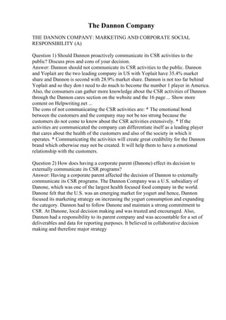 The Dannon Company
THE DANNON COMPANY: MARKETING AND CORPORATE SOCIAL
RESPONSIBILITY (A)
Question 1) Should Dannon proactively communicate its CSR activities to the
public? Discuss pros and cons of your decision.
Answer: Dannon should not communicate its CSR activities to the public. Dannon
and Yoplait are the two leading company in US with Yoplait have 35.4% market
share and Dannon is second with 28.9% market share. Dannon is not too far behind
Yoplait and so they don t need to do much to become the number 1 player in America.
Also, the consumers can gather more knowledge about the CSR activities of Dannon
through the Dannon cares section on the website and the 16 page ... Show more
content on Helpwriting.net ...
The cons of not communicating the CSR activities are: * The emotional bond
between the customers and the company may not be too strong because the
customers do not come to know about the CSR activities extensively. * If the
activities are communicated the company can differentiate itself as a leading player
that cares about the health of the customers and also of the society in which it
operates. * Communicating the activities will create great credibility for the Dannon
brand which otherwise may not be created. It will help them to have a emotional
relationship with the customers.
Question 2) How does having a corporate parent (Danone) effect its decision to
externally communicate its CSR programs?
Answer: Having a corporate parent affected the decision of Dannon to externally
communicate its CSR programs. The Dannon Company was a U.S. subsidiary of
Danone, which was one of the largest health focused food company in the world.
Danone felt that the U.S. was an emerging market for yogurt and hence, Dannon
focused its marketing strategy on increasing the yogurt consumption and expanding
the category. Dannon had to follow Danone and maintain a strong commitment to
CSR. At Danone, local decision making and was trusted and encouraged. Also,
Dannon had a responsibility to its parent company and was accountable for a set of
deliverables and data for reporting purposes. It believed in collaborative decision
making and therefore major strategy
 