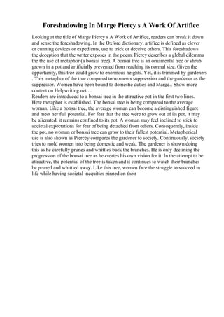 Foreshadowing In Marge Piercy s A Work Of Artifice
Looking at the title of Marge Piercy s A Work of Artifice, readers can break it down
and sense the foreshadowing. In the Oxford dictionary, artifice is defined as clever
or cunning devices or expedients, use to trick or deceive others. This foreshadows
the deception that the writer exposes in the poem. Piercy describes a global dilemma
the the use of metaphor (a bonsai tree). A bonsai tree is an ornamental tree or shrub
grown in a pot and artificially prevented from reaching its normal size. Given the
opportunity, this tree could grow to enormous heights. Yet, it is trimmed by gardeners
. This metaphor of the tree compared to women s suppression and the gardener as the
suppressor. Women have been bound to domestic duties and Marge... Show more
content on Helpwriting.net ...
Readers are introduced to a bonsai tree in the attractive pot in the first two lines.
Here metaphor is established. The bonsai tree is being compared to the average
woman. Like a bonsai tree, the average woman can become a distinguished figure
and meet her full potential. For fear that the tree were to grow out of its pot, it may
be alienated, it remains confined to its pot. A woman may feel inclined to stick to
societal expectations for fear of being detached from others. Consequently, inside
the pot, no woman or bonsai tree can grow to their fullest potential. Metaphorical
use is also shown as Piercey compares the gardener to society. Continuously, society
tries to mold women into being domestic and weak. The gardener is shown doing
this as he carefully prunes and whittles back the branches. He is only declining the
progression of the bonsai tree as he creates his own vision for it. In the attempt to be
attractive, the potential of the tree is taken and it continues to watch their branches
be pruned and whittled away. Like this tree, women face the struggle to succeed in
life while having societal inequities pinned on their
 