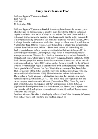 Essay on Vietnamese Food
Different Types of Vietnamese Foods
Tinh Nguyen
Nufs 144
29 September 2014
Different Types of Vietnamese Foods It is amazing how diverse the various types
of culture can be. From country to country, even down to the different states and
regions within the same nation. Culture is said to have five basic characteristics; it
is learned, it is has symbolic structure, it is shared, and it has the ability to adapt. It
is a system consisting of variables that constitute a rational way of life (Vien, 2003).
A change in social environments results in a change in culture as well, which is why
Vietnam has three different regions. Many times, food is a factor that differentiates
cultures from various areas. Within ... Show more content on Helpwriting.net ...
Each region is known to have its own specialty dishes that were influenced by its
surrounding environment. Climate plays a huge factor in foods that are popular
amongst these areas. Climate affects the food in several ways, such as direct effects
production of crops, which leads to food supply (Gregory, Ingram, Brklacich, 2005).
Each of these groups has its own distinctive culture and is associated with a specific
environmental setting (Vien, 2003). Also, another factor to consider on the different
types of food from each region is the influences from the neighboring countries. The
first region is North Vietnam; Bac Bo. China influences many of Bac Bo s dishes.
That s why many of the dishes tend to be more stir fried and include egg rolls, soy
sauce and MSG (Destination, 2014). Their dishes tend to have delicate flavors.
The weather in North Vietnam is a bit colder; therefore they cannot grow much
herbs and spices (Destinations, 2014). Their dishes have less vegetables, fish and
meats compare to other areas in Vietnam (Destinations, 2014). Since they don t
cook with chilies, use black pepper and they use less sugar in their dishes. A
popular dish that originated from Bac Bo is Banh Cuon. Banh Cuon is a paper thin
rice pancake rolled with ground pork and mushrooms with a side of dipping sauce
with herbs and sausages.
Southern Vietnam, Nam Bo, is also hugely influenced by China. However, influences
from India, France, and Thai have also made an impact on
 