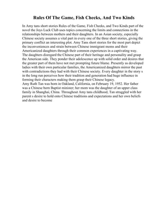 Rules Of The Game, Fish Cheeks, And Two Kinds
In Amy tans short stories Rules of the Game, Fish Cheeks, and Two Kinds part of the
novel the Joys Luck Club uses topics concerning the limits and connections in the
relationships between mothers and their daughters. In an Asian society, especially
Chinese society assumes a vital part in every one of the three short stories, giving the
primary conflict an interesting plot. Amy Tans short stories for the most part depict
the inconveniences and strain between Chinese immigrant moms and their
Americanized daughters through their common experiences in a captivating way.
The daughters disregard the Chinese part of their heritage and personality and grasp
the American side. They ponder their adolescence up with solid order and desires that
the greater part of them have not met prompting future blame. Presently as developed
ladies with their own particular families, the Americanized daughters mirror the past
with contradictions they had with their Chinese society. Every daughter in the story s
in the long run perceives how their tradition and generation had huge influence in
forming their characters making them grasp their Chinese legacy.
Amy Ruth Tan was born in Oakland, California, on February 19, 1952. Her father
was a Chinese born Baptist minister; her mom was the daughter of an upper class
family in Shanghai, China. Throughout Amy tans childhood, Tan struggled with her
parent s desire to hold onto Chinese traditions and expectations and her own beliefs
and desire to become
 