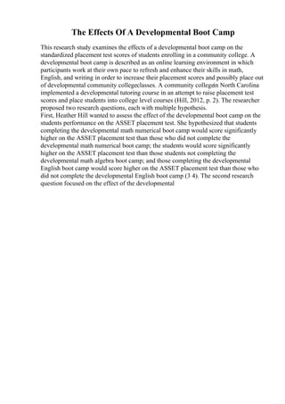 The Effects Of A Developmental Boot Camp
This research study examines the effects of a developmental boot camp on the
standardized placement test scores of students enrolling in a community college. A
developmental boot camp is described as an online learning environment in which
participants work at their own pace to refresh and enhance their skills in math,
English, and writing in order to increase their placement scores and possibly place out
of developmental community collegeclasses. A community collegein North Carolina
implemented a developmental tutoring course in an attempt to raise placement test
scores and place students into college level courses (Hill, 2012, p. 2). The researcher
proposed two research questions, each with multiple hypothesis.
First, Heather Hill wanted to assess the effect of the developmental boot camp on the
students performance on the ASSET placement test. She hypothesized that students
completing the developmental math numerical boot camp would score significantly
higher on the ASSET placement test than those who did not complete the
developmental math numerical boot camp; the students would score significantly
higher on the ASSET placement test than those students not completing the
developmental math algebra boot camp; and those completing the developmental
English boot camp would score higher on the ASSET placement test than those who
did not complete the developmental English boot camp (3 4). The second research
question focused on the effect of the developmental
 