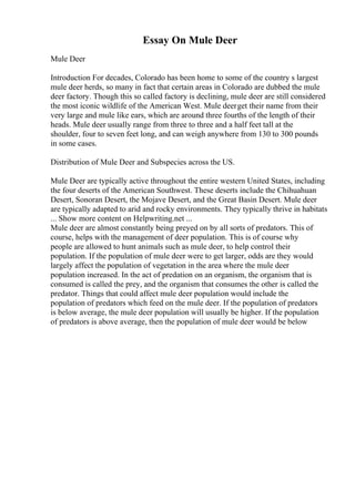 Essay On Mule Deer
Mule Deer
Introduction For decades, Colorado has been home to some of the country s largest
mule deer herds, so many in fact that certain areas in Colorado are dubbed the mule
deer factory. Though this so called factory is declining, mule deer are still considered
the most iconic wildlife of the American West. Mule deerget their name from their
very large and mule like ears, which are around three fourths of the length of their
heads. Mule deer usually range from three to three and a half feet tall at the
shoulder, four to seven feet long, and can weigh anywhere from 130 to 300 pounds
in some cases.
Distribution of Mule Deer and Subspecies across the US.
Mule Deer are typically active throughout the entire western United States, including
the four deserts of the American Southwest. These deserts include the Chihuahuan
Desert, Sonoran Desert, the Mojave Desert, and the Great Basin Desert. Mule deer
are typically adapted to arid and rocky environments. They typically thrive in habitats
... Show more content on Helpwriting.net ...
Mule deer are almost constantly being preyed on by all sorts of predators. This of
course, helps with the management of deer population. This is of course why
people are allowed to hunt animals such as mule deer, to help control their
population. If the population of mule deer were to get larger, odds are they would
largely affect the population of vegetation in the area where the mule deer
population increased. In the act of predation on an organism, the organism that is
consumed is called the prey, and the organism that consumes the other is called the
predator. Things that could affect mule deer population would include the
population of predators which feed on the mule deer. If the population of predators
is below average, the mule deer population will usually be higher. If the population
of predators is above average, then the population of mule deer would be below
 