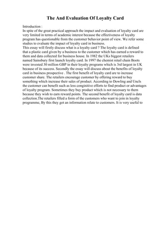 The And Evaluation Of Loyalty Card
Introduction :
In spite of the great practical approach the impact and evaluation of loyalty card are
very limited in terms of academic interest because the effectiveness of loyalty
program has questionable from the customer behavior point of view. We refer some
studies to evaluate the impact of loyalty card in business.
This essay will firstly discuss what is a loyalty card ? The loyalty card is defined
that a plastic card given by a business to the customer which has earned a reward to
them and data collected for business house. In 1982 the UKs biggest retailers
named Sainsbury first launch loyalty card. In 1997 the chemist retail chain Boots
were invested 30 million GBP in their loyalty programs which is 3rd largest in UK
because of its success. Secondly the essay will discuss about the benefits of loyalty
card in business prospective . The first benefit of loyalty card are to increase
customer share. The retailers encourage customer by offering reward to buy
something which increase their sales of product. According to Dowling and Uncls
the customer can benefit such as less conginitive efforts to find product or advantages
of loyalty program. Sometimes they buy product which is not necessary to them
because they wish to earn reward points. The second benefit of loyalty card is data
collection.The retailers filled a form of the customers who want to join in loyalty
programme, By this they got an information relate to customers. It is very useful to
 