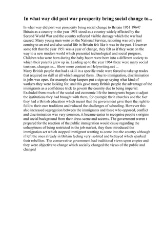 In what way did post war prosperity bring social change to...
In what way did post war prosperity bring social change to Britain 1951 1964?
Britain as a country in the year 1951 stood as a country widely effected by the
Second World War and the country reflected visible damage which the war had
caused. Many young men were on the National Service, rationing was only just
coming to an end and also social life in Britain felt like it was in the past. However
some felt that the year 1951 was a year of change, they felt as if they were on the
way to a new modern world which presented technological and social progress,
Children who were born during the baby boom were born into a different society to
which their parents grew up in. Leading up to the year 1964 there were many social
tensions, changes in... Show more content on Helpwriting.net ...
Many British people that had a skill in a specific trade were forced to take up trades
that required no skill at all which angered them . Due to immigration, discrimination
in jobs was open, for example shop keepers put a sign up saying what kind of
workers they were looking for, and this gave many British people the advantage of the
immigrants as a confidence trick to govern the country due to being imperial.
Excluded from much of the social and economic life the immigrants began to adjust
the institutions they had brought with them, for example their churches and the fact
they had a British education which meant that the government gave them the right to
follow their own traditions and reduced the challenges of schooling. However this
also increased segregation between the immigrants and those who opposed, conflict
and discrimination was very common, it became easier to recognise people s origins
and social background from their dress scene and accents. The government weren t
prepared for the reaction of the public immigration would cause regarding the
unhappiness of being restricted in the job market, they then introduced the
immigration act which stopped immigrant wanting to come into the country although
if left the ones already in Britain feeling very isolated and betrayed which sparked
their rebellion. The conservative government had traditional views upon empire and
they were objective to change which socially changed the views of the public and
changed
 