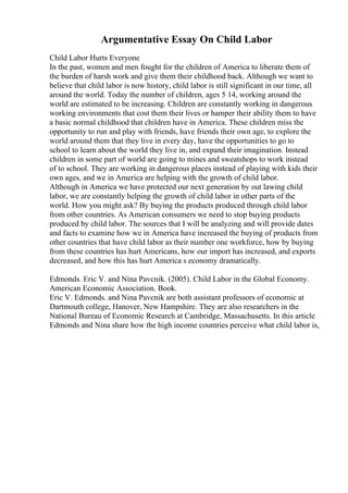 Argumentative Essay On Child Labor
Child Labor Hurts Everyone
In the past, women and men fought for the children of America to liberate them of
the burden of harsh work and give them their childhood back. Although we want to
believe that child labor is now history, child labor is still significant in our time, all
around the world. Today the number of children, ages 5 14, working around the
world are estimated to be increasing. Children are constantly working in dangerous
working environments that cost them their lives or hamper their ability them to have
a basic normal childhood that children have in America. These children miss the
opportunity to run and play with friends, have friends their own age, to explore the
world around them that they live in every day, have the opportunities to go to
school to learn about the world they live in, and expand their imagination. Instead
children in some part of world are going to mines and sweatshops to work instead
of to school. They are working in dangerous places instead of playing with kids their
own ages, and we in America are helping with the growth of child labor.
Although in America we have protected our next generation by out lawing child
labor, we are constantly helping the growth of child labor in other parts of the
world. How you might ask? By buying the products produced through child labor
from other countries. As American consumers we need to stop buying products
produced by child labor. The sources that I will be analyzing and will provide dates
and facts to examine how we in America have increased the buying of products from
other countries that have child labor as their number one workforce, how by buying
from these countries has hurt Americans, how our import has increased, and exports
decreased, and how this has hurt America s economy dramatically.
Edmonds. Eric V. and Nina Pavcnik. (2005). Child Labor in the Global Economy.
American Economic Association. Book.
Eric V. Edmonds. and Nina Pavcnik are both assistant professors of economic at
Dartmouth college, Hanover, New Hampshire. They are also researchers in the
National Bureau of Economic Research at Cambridge, Massachusetts. In this article
Edmonds and Nina share how the high income countries perceive what child labor is,
 
