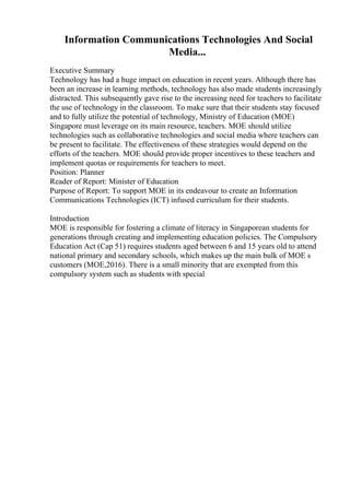 Information Communications Technologies And Social
Media...
Executive Summary
Technology has had a huge impact on education in recent years. Although there has
been an increase in learning methods, technology has also made students increasingly
distracted. This subsequently gave rise to the increasing need for teachers to facilitate
the use of technology in the classroom. To make sure that their students stay focused
and to fully utilize the potential of technology, Ministry of Education (MOE)
Singapore must leverage on its main resource, teachers. MOE should utilize
technologies such as collaborative technologies and social media where teachers can
be present to facilitate. The effectiveness of these strategies would depend on the
efforts of the teachers. MOE should provide proper incentives to these teachers and
implement quotas or requirements for teachers to meet.
Position: Planner
Reader of Report: Minister of Education
Purpose of Report: To support MOE in its endeavour to create an Information
Communications Technologies (ICT) infused curriculum for their students.
Introduction
MOE is responsible for fostering a climate of literacy in Singaporean students for
generations through creating and implementing education policies. The Compulsory
Education Act (Cap 51) requires students aged between 6 and 15 years old to attend
national primary and secondary schools, which makes up the main bulk of MOE s
customers (MOE,2016). There is a small minority that are exempted from this
compulsory system such as students with special
 