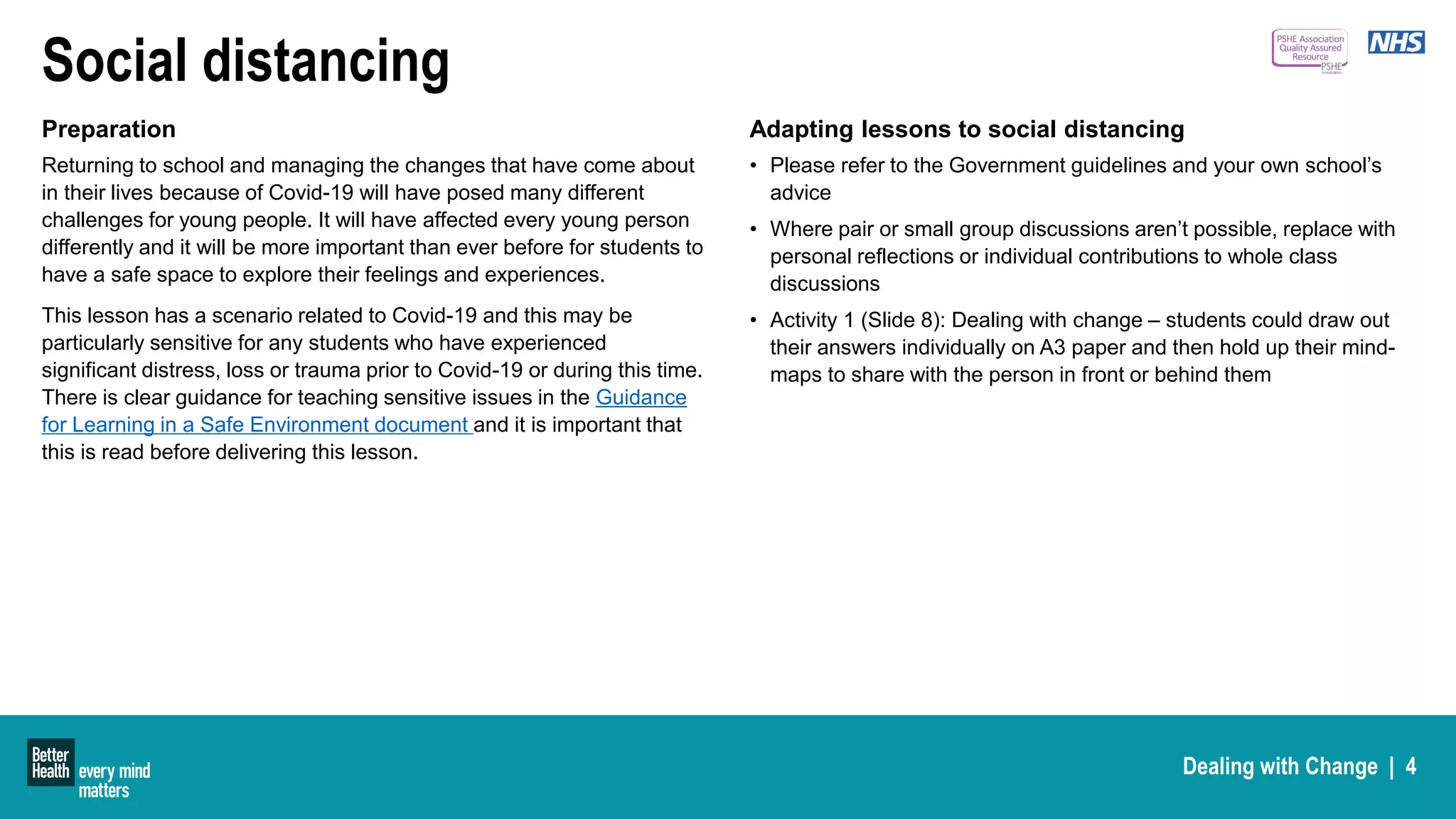 Dealing with Change | 4
Social distancing
Preparation
Returning to school and managing the changes that have come about
in their lives because of Covid-19 will have posed many different
challenges for young people. It will have affected every young person
differently and it will be more important than ever before for students to
have a safe space to explore their feelings and experiences.
This lesson has a scenario related to Covid-19 and this may be
particularly sensitive for any students who have experienced
significant distress, loss or trauma prior to Covid-19 or during this time.
There is clear guidance for teaching sensitive issues in the Guidance
for Learning in a Safe Environment document and it is important that
this is read before delivering this lesson.
Adapting lessons to social distancing
• Please refer to the Government guidelines and your own school’s
advice
• Where pair or small group discussions aren’t possible, replace with
personal reflections or individual contributions to whole class
discussions
• Activity 1 (Slide 8): Dealing with change – students could draw out
their answers individually on A3 paper and then hold up their mind-
maps to share with the person in front or behind them
 