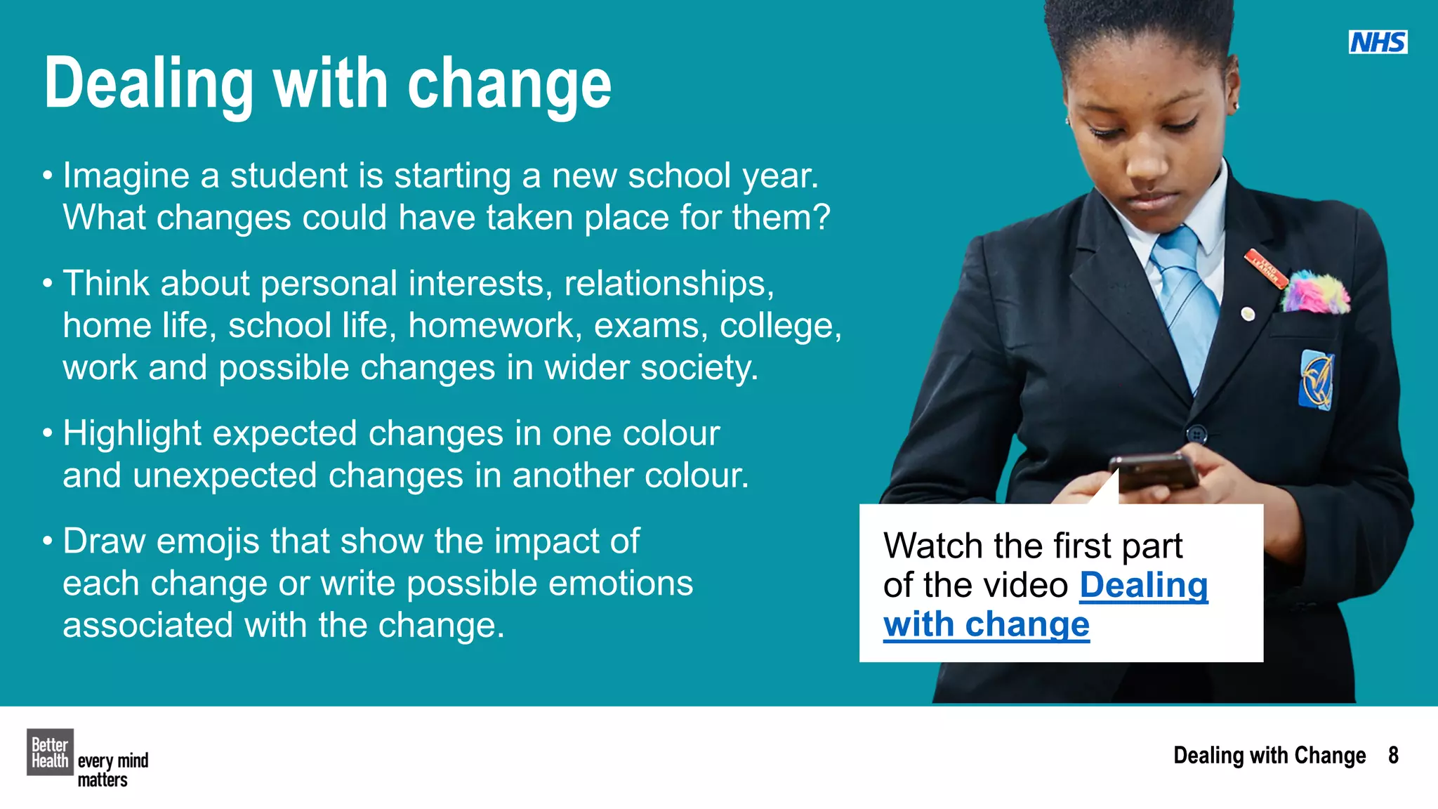 Dealing with Change 8
Dealing with Change 8
Dealing with change
• Imagine a student is starting a new school year.
What changes could have taken place for them?
• Think about personal interests, relationships,
home life, school life, homework, exams, college,
work and possible changes in wider society.
• Highlight expected changes in one colour
and unexpected changes in another colour.
• Draw emojis that show the impact of
each change or write possible emotions
associated with the change.
Watch the first part
of the video Dealing
with change
 