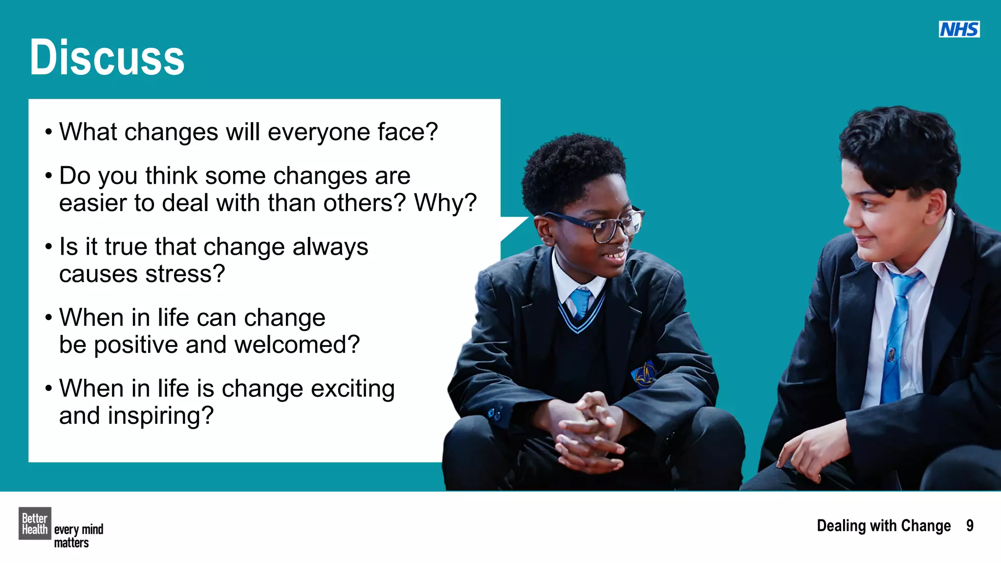 Dealing with Change 9
Discuss
• What changes will everyone face?
• Do you think some changes are
easier to deal with than others? Why?
• Is it true that change always
causes stress?
• When in life can change
be positive and welcomed?
• When in life is change exciting
and inspiring?
 