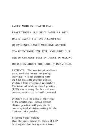 EVERY MODERN HEALTH CARE
PRACTITIONER IS SURELY FAMILIAR WITH
DAVID SACKETT’S 1996 DESCRIPTION
OF EVIDENCE-BASED MEDICINE AS “THE
CONSCIENTIOUS, EXPLICIT, AND JUDICIOUS
USE OF CURRENT BEST EVIDENCE IN MAKING
DECISIONS ABOUT THE CARE OF INDIVIDUAL
PATIENTS. The practice of evidence-
based medicine means integrating
individual clinical expertise with
the best available external clinical
evidence from systematic research.”1
The intent of evidence-based practice
(EBP) was to marry the best and most
current quantitative scientific research
evidence with the clinical experience
of the practitioner, earned through
clinical practice with patients, to
create optimal decision-making for the
treatment of a problem.
Evidence-based rigidity
Over the years, however, critics of EBP
have argued that this approach turns
 