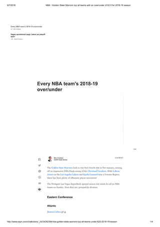8/7/2018 NBA - Golden State Warriors top all teams with an over/under of 62.5 for 2018-19 season
http://www.espn.com/chalk/story/_/id/24292394/nba-golden-state-warriors-top-all-teams-under-625-2018-19-season 1/4
Every NBA team's 2018-19 over/under
2d - Ben Fawkes
Vegas sportsbook pegs Lakers as playoff
team
14h - David Purdum
NFL preseason has betting advantages,
and the pros know it
5d - Doug Kezirian
NFL preseason opener rivals Vegas'
most-bet MLB games of day
4d - David Purdum
Looking at the biggest college football
game line movement
22h - Phil Steele
Weekly Reader: The NHL's approach to
gambling
4d - Greg Wyshynski
What you need to know about the NBA's
new gambling partnership
6d - David Purdum
Transcript of Adam Silver's 'sports
betting announcement'
7d - David Purdum and Darren Rovell
N.J. to join Nevada with mobile sports
betting
5d - David Purdum
Mississippi casinos begin taking sports
wagers
6d - David Purdum
NBA now first U.S. league with betting
sponsor
6d - David Purdum and Darren Rovell
Bettman says NHL wants cut of gambling
action
7d
Caesars launching sports betting in 2
states
8d
N.J. book's initial sports bets total nearly
$3.5M
15d
WSOP draws more than 123K players
this year
15d
NHL Century Club: Which teams will get
to 100 points?

@
5:33 PM IST
The Golden State Warriors look to win their fourth title in five seasons, coming
off an impressive NBA Finals sweep of the Cleveland Cavaliers. With LeBron
James on the Los Angeles Lakers and Kawhi Leonard now a Toronto Raptor,
there has been plenty of offseason player movement.
The Westgate Las Vegas SuperBook opened season win totals for all 30 NBA
teams on Sunday. Here they are, grouped by division.
Eastern Conference
Atlantic
Boston Celtics 57.5
Ben Fawkes
ESPN Staff Writer



@
°
Every NBA team's 2018-19
over/under
 
